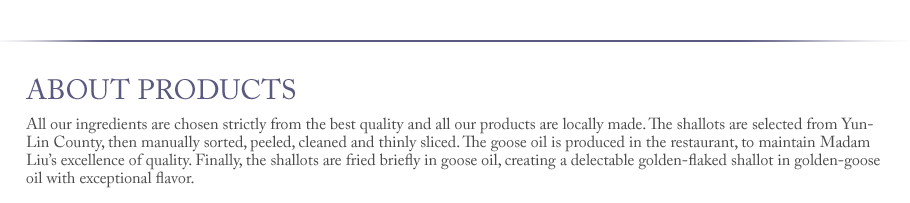 All our ingredients are chosen strictly from the best quality and all our products are locally made. The shallots are selected from Yun-Lin County, then manually sorted, peeled, cleaned and thinly sliced. The goose oil is produced in the restaurant, to maintain Madam Liu’s excellence of quality. Finally, the shallots are fried briefly in goose oil, creating a delectable golden-flaked shallot in golden-goose oil with exceptional flavor. 